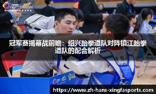 冠军赛揭幕战前瞻:绍兴跆拳道队对阵镇江跆拳道队的配合解析